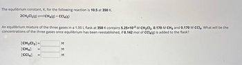 The equilibrium constant, K, for the
2CH₂Cl₂(8)
following reaction is 10.5 at 350 K.
CH4(g) + CCl4(g)
An equilibrium mixture of the three gases in a 1.00 L flask at 350 K contains 5.25x10-2 M CH₂Cl₂, 0.170 M CH4 and 0.170 M CCl4. What will be the
concentrations of the three gases once equilibrium has been reestablished, if 0.142 mol of CCl4(g) is added to the flask?
[CH₂Cl₂] =
[CH4]
[CCI4]
M
M
M