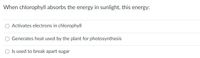 When chlorophyll absorbs the energy in sunlight, this energy:
Activates electrons in chlorophyll
Generates heat used by the plant for photosynthesis
O Is used to break apart sugar
