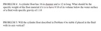 PROBLEM 4: A cylinder float has 10-in diamter and is 12 in long. What should be the
specific weight of the float material if it is to have 9/10 of its volume below the water surface
of a fluid with specific gravity of 1.10
PROBLEM 5: Will the cylinder float described in Problem 4 be stable if placed in the fluid
with its axis vertical?
