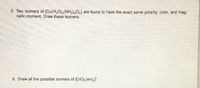 5. Two isomers of [Co(H,O),(NH,CL] are found to have the exact same polarity, color, and mag-
netic moment. Draw these isomers.
6. Draw all the possible isomers of [CrCl,(en)2]*.
