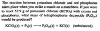 The reaction between potassium chlorate and red phosphorus
takes place when you strike a match on a matchbox. If you were
to react 52.9 g of potassium chlorate (KCIO,) with excess red
phosphorus, what mass of tetraphosphorus decaoxide (P,O10)
would be produced?
KC1O:(5) + P4(s)
- P,O0(5) + KCI(s) (unbalanced)
