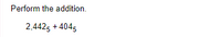 **Perform the addition.**

\[ 2,442_5 + 404_5 \]

In this problem, we are asked to perform the addition of two numbers in base-5 notation. 

To solve this, follow these steps:

1. **Convert Both Numbers to Base-10:**
   - \(2,442_5\):
     \[2 \times 5^3 + 4 \times 5^2 + 4 \times 5^1 + 2 \times 5^0\]
     \[= 2 \times 125 + 4 \times 25 + 4 \times 5 + 2 \times 1\]
     \[= 250 + 100 + 20 + 2\]
     \[= 372_{10}\]

   - \(404_5\):
     \[4 \times 5^2 + 0 \times 5^1 + 4 \times 5^0\]
     \[= 4 \times 25 + 0 \times 5 + 4 \times 1\]
     \[= 100 + 0 + 4\]
     \[= 104_{10}\]

2. **Add the Base-10 Equivalents:**
   \[372_{10} + 104_{10} = 476_{10}\]

3. **Convert the Sum Back to Base-5:**
   - Divide 476 by 5 and keep track of the remainders:
     \[
     \begin{align*}
     476 \div 5 &= 95 \text{ remainder } 1\\
     95 \div 5 &= 19 \text{ remainder } 0\\
     19 \div 5 &= 3 \text{ remainder } 4\\
     3 \div 5 &= 0 \text{ remainder } 3\\
     \end{align*}
     \]

   - Reading the remainders from bottom to top, we get \(3,401_5\).

Thus, the result of the addition in base-5 is:

\[ 2,442_5 + 404_5 = 3,401_5 \]