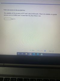 Enter your answer in the provided box.
The solubility of CO, in water at 25°C and 1 atm is 0.034 mol/L. What is its solubility at a partial
pressure in air of 0.00035 atm? Assume that CO, obeys Henry's law.
mol / L
< Prev
17 of 20
Next
search
13 C
f4 D
f5
近
