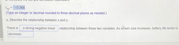 Txy
-0.368
(Type an integer or decimal rounded to three decimal places as needed.)
c. Describe the relationship between x and y.
=
There is a strong negative linear relationship between these two variables. As screen size increases, battery life tends to
decrease.