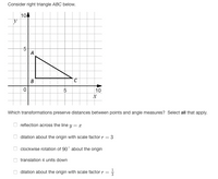 Consider right triangle ABC below.
10
y
-5-
A
2.
10
Which transformations preserve distances between points and angle measures? Select all that apply.
reflection across the line y = x
dilation about the origin with scale factor r = 3
%3D
clockwise rotation of 90° about the origin
translation 4 units down
dilation about the origin with scale factor r =
