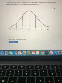 Given the following sampling distribution of one mean with a sample size 25, from a normally
distributed population, find the population standard deviation, a.
54
56
58
60
62
64
66
Question Help: Message instructor
Submit Question
ост 4
tv N
MacBook Alir
吕0
888
F2
F3
F4
F5
F7
F8
@
23
$
2
4
6
7
8
W
E
R
T
Y
3:
