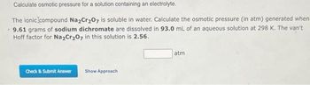 Calculate osmotic pressure for a solution containing an electrolyte.
The ionic compound Na₂Cr₂O7 is soluble in water. Calculate the osmotic pressure (in atm) generated when
9.61 grams of sodium dichromate are dissolved in 93.0 mL of an aqueous solution at 298 K. The van't
Hoff factor for Na2Cr₂O7 in this solution is 2.56.
Check & Submit Answer Show Approach
atm