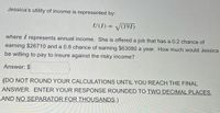 Jessica's utility of income is represented by:
U(I) = V(191)
%3D
where I represents annual income. She is offered a job that has a 0.2 chance of
earning $26710 and a 0.8 chance of earning $63080 a year. How much would Jessica
be willing to pay to insure against the risky income?
Answer: $
(DO NOT ROUND YOUR CALCULATIONS UNTIL YOU REACH THE FINAL
ANSWER. ENTER YOUR RESPONSE ROUNDED TO TWO DECIMAL PLACES,
AND NO SEPARATOR FOR THOUSANDS.)
