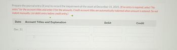 Prepare the journal entry (if any) to record the impairment of the asset at December 31, 2025. (If no entry is required, select "No
entry" for the account titles and enter O for the amounts. Credit account titles are automatically indented when amount is entered. Do not
indent manually. List debit entry before credit entry.)
Date Account Titles and Explanation
Dec. 31
Debit
Credit