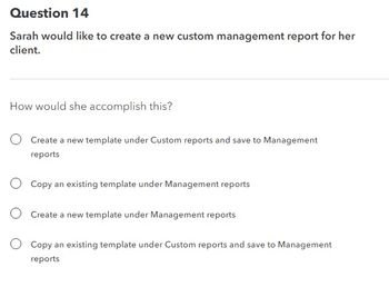 Question 14
Sarah would like to create a new custom management report for her
client.
How would she accomplish this?
Create a new template under Custom reports and save to Management
reports
O Copy an existing template under Management reports
Create a new template under Management reports
Copy an existing template under Custom reports and save to Management
reports