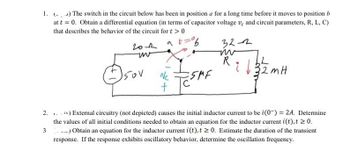 1. (-) The switch in the circuit below has been in position a for a long time before it moves to position b
at t = 0. Obtain a differential equation (in terms of capacitor voltage ve and circuit parameters, R, L, C)
that describes the behavior of the circuit for t > 0
2.
3
гол at
uv
150V
Nc
+
ESAME
32-2
m
R
L
2mH
32n
re) External circuitry (not depicted) causes the initial inductor current to be i(0) = 2A. Determine
the values of all initial conditions needed to obtain an equation for the inductor current i(t), t≥ 0.
....) Obtain an equation for the inductor current i(t), t≥ 0. Estimate the duration of the transient
response. If the response exhibits oscillatory behavior, determine the oscillation frequency.