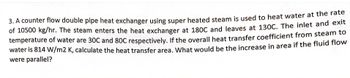 3. A counter flow double pipe heat exchanger using super heated steam is used to heat water at the rate
of 10500 kg/hr. The steam enters the heat exchanger at 180C and leaves at 130C. The inlet and exit
temperature of water are 30C and 80C respectively. If the overall heat transfer coefficient from steam to
water is 814 W/m2 K, calculate the heat transfer area. What would be the increase in area if the fluid flow
were parallel?