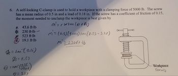 8
6. A self-locking C-clamp is used to hold a workpiece with a clamping force of 5000 lb. The screw
has a mean radius of 0.5 in and a lead of 0.18 in. If the screw has a coefficient of friction of 0.15,
the moment needed to unclamp the workpiece is best given by
M'=r wtan (+Øs)
M = (0.5) (5000) tan (8.53-3.27)
M = 230 ft·16
a. 43.6 ft-lb
6.230 ft-lb-
523 ft·lb
19.1 ft-lb
=tan(0.15)
Ps= 8,53
= tail (2005)
8 = 3.27
C
Workpiece
500015