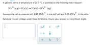 A galvanic cell at a temperature of 25.0 °C is powered by the following redox reaction:
2Cr* (aq) +3Ca (s) → 2Cr (s) + 3 Ca²* (aq9)
2+
Suppose the cell is prepared with 2.86 M Cr³" in one half-cell and 6.35 M Ca“" in the other.
Calculate the cell voltage under these conditions. Round your answer to 3 significant digits.
