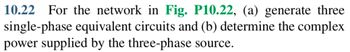 10.22 For the network in Fig. P10.22, (a) generate three
single-phase equivalent circuits and (b) determine the complex
power supplied by the three-phase source.