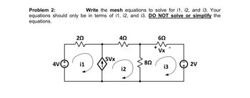 Problem 2:
Write the mesh equations to solve for i1, i2, and i3. Your
equations should only be in terms of i1, i2, and i3. DO NOT solve or simplify the
equations.
4V
20
w
i1
5Vx
4Ω
i2
8Ω
+
6Ω
Vx
i3
2V