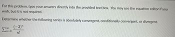 For this problem, type your answers directly into the provided text box. You may use the equation editor if you
wish, but it is not required.
Determine whether the following series is absolutely convergent, conditionally convergent, or divergent.
(-3)
00
Zn=0 n!