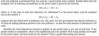 Acid rain pollution is produced from two sources, a power plant and a smelter. Studies show that the
marginal cost of reducing acid pollution at the power plant is given by the function
MC (A1) = 10 + A1
where A1 is the units of acid rain reduction (or "abatement") at the power plant; and the marginal
cost at the smelter is
MC2(A2)
20+ A2.
Suppose that the initial level of pollution was 120 units, but the government has limited pollution to
70 units by selling pollution permits to the two polluters – so that the total amount of abatement is 50
units.
-
Calculate the total demand for permits to pollute at any permit price p per unit of acid rain. If the
permit market is competitive, what is the equilibrium price of a permit? How many permits are bought
by the power plant, and how many by the smelter? Draw a graph illustrating your answer.
