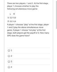 There are two players, 1 and 2. At the first stage,
player 1 chooses whether to play the
following simultaneous move game:
LR
U 2,2 0,0
D 0,0 4,4
If player 1 chooses "play" at the first stage, player
1 and 2 play the above simultaneous move
game; If player 1 choose "not play" at the first
stage, both players get the payoff of 3. How many
SPE does the game have?
O 1
O 3
O 4
