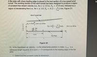 A flat plate with sharp leading edge is placed in the test section of a low-speed wind
tunnel. The working section of the wind tunnel has been designed to produce a region
of constant free stream velocity (i.e., for x < 1.0 m, U̟ = 27.0 m/s), followed by a
region of decelerating flow (i.e., for x 2 1.0, U̟ = A'(1 – m/s, Figure Q1.
Wind Tunnel Wal
- 27.0
0". for xS 1.0 m
m/s.
for x2 1.0 m
For
1.0m
Flat Plate
L.
Figure Q1
U, is the freestream air velocity, x is the streamwise position in meter, Lref is a
reference length equal to 10 m and x = 0 corresponds to the leading edge of the flat
plate.
1- Determine the constant A and its dimension.
