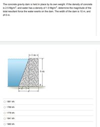 The concrete gravity dam is held in place by its own weight. If the density of concrete
is 2.5 Mg/m3, and water has a density of 1.0 Mg/m³, determine the magnitude of the
total resultant force the water exerts on the dam. The width of the dam is 10 m, and
d=3 m.
F m-
6 m
-d – 1–|
1861 kN
1789 kN
1776 kN
1941 kN
1960 kN
