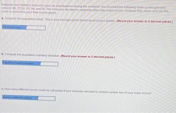 Suppose your statistics instructor gave six examinations during the semester. You received the following exam scores (percent
correct): 80, 77, 82, 83, 94, and 76. The instructor decided to randomly select two exam scores, compute their mean, and use this
score to determine your final course grade.
a. Compute the population mean. This is your average grade based on all of your grades. (Round your answer to 2 decimal places.)
Population mean
b. Compute the population standard deviation (Round your answer to 2 decimal places.)
Population standard deviation
c. How many different scores could be calculated if your instructor decided to random sample two of your exam scores?
Number of different samples