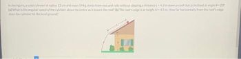 In the figure, a solid cylinder of radius 12 cm and mass 14 kg starts from rest and rolls without slipping a distance L=4.3 m down a roof that is inclined at angle 8-23"
(a) What is the angular speed of the cylinder about its center as it leaves the roof? (b) The roof's edge is at height H-4.5 m. How far horizontally from the roof's edge
does the cylinder hit the level ground?
1