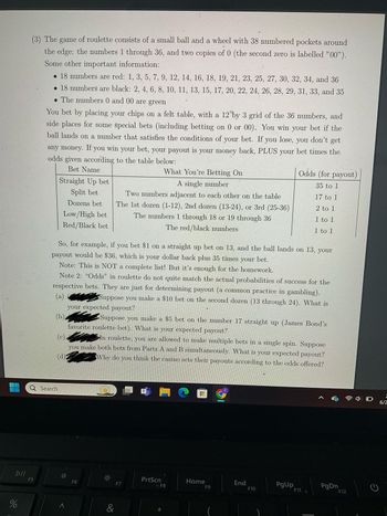 %
do
DII
F5
(3) The game of roulette consists of a small ball and a wheel with 38 numbered pockets around
the edge: the numbers 1 through 36, and two copies of 0 (the second zero is labelled "00").
Some other important information:
• 18 numbers are red: 1, 3, 5, 7, 9, 12, 14, 16, 18, 19, 21, 23, 25, 27, 30, 32, 34, and 36
• 18 numbers are black: 2, 4, 6, 8, 10, 11, 13, 15, 17, 20, 22, 24, 26, 28, 29, 31, 33, and 35
• The numbers 0 and 00 are green
You bet by placing your chips on a felt table, with a 12 by 3 grid of the 36 numbers, and
side places for some special bets (including betting on 0 or 00). You win your bet if the
ball lands on a number that satisfies the conditions of your bet. If you lose, you don't get
any money. If you win your bet, your payout is your money back, PLUS your bet times the
odds given according to the table below:
Bet Name
Straight Up bet
Split bet
A single number
Odds (for payout)
What You're Betting On
35 to 1
Dozens bet
Low/High bet
Red/Black bet
Two numbers adjacent to each other on the table
The 1st dozen (1-12), 2nd dozen (13-24), or 3rd (25-36)
The numbers 1 through 18 or 19 through 36
The red/black numbers
17 to 1
2 to 1
1 to 1
1 to 1
So, for example, if you bet $1 on a straight up bet on 13, and the ball lands on 13, your
payout would be $36, which is your dollar back plus 35 times your bet.
Note: This is NOT a complete list! But it's enough for the homework.
Note 2: "Odds" in roulette do not quite match the actual probabilities of success for the
respective bets. They are just for determining payout (a common practice in gambling).
Suppose you make a $10 bet on the second dozen (13 through 24). What is
your expected payout?
(a)
(b)
(c)
(d):
Suppose you make a $5 bet on the number 17 straight up (James Bond's
favorite roulette bet). What is your expected payout?
In roulette, you are allowed to make multiple bets in a single spin. Suppose
you make both bets from Parts A and B simultaneously. What is your expected payout?
Why do you think the casino sets their payouts according to the odds offered?
Q Search
O:
F6
※
&
F7
PrtScn
AF8
Home
End
PgUp
F9
PgDn
F10
F11
F12
6/2