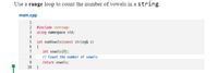 Use a range loop to count the number of vowels in a string.
main.cpp
1
2 #include <string>
3 using namespace std;
4
5 int numVowels (const string& s)
6 {
7
int vowels{0};
// Count the number of vowels
8.
9.
return vowels;
}
10
