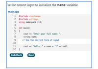 Jse the correct input to initialize the name variable.
main.cpp
1 #include <iostream>
2 #include <string>
3 using namespace std;
4
5 int main()
6 {
7
cout « "Enter your full name: ";
string name;
// Use the correct form of input
9
10
11
cout « "Hello,' + name + "!" <« endl;
12 }
CodeCheck
Reset
