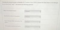 Calculate the internal energy in kilojoules of 1.5 moles of Ar at 310 K. Assume the atoms behave as an ideal gas,
R=8.314 47 J-K-¹ mol. And answer the following questions.
What is the internal energy?
[Choose ]
Describe the motion of the particle.
[Choose ]
For an ideal gas, Dalton was correct. The
shape is
[Choose]
This equation would not work with a
[Choose]