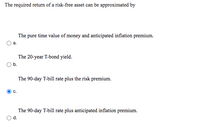 The required return of a risk-free asset can be approximated by
The pure time value of money and anticipated inflation premium.
а.
The 20-year T-bond yield.
Ob.
The 90-day T-bill rate plus the risk premium.
C.
The 90-day T-bill rate plus anticipated inflation premium.
d.
