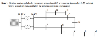 Sorul. Şekilde verilen şebekede, minimum açma süresi 0.5 s ve zaman kademeleri 0.25 s olmak
üzere, aşırı akım zaman röleleri ile koruma sistemini oluşturunuz.
, в
G
H
34.5 kV
10 kV
F
+
E
K
.M
+ 1™