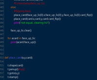 139
#t.clearstamp(face_up_lis)
140
else:
141
142
143
144
#flipping back
place_card(face_up_lis[0].x,face_up_lis[0].y,face_up_lis[0].card_flip())
place_card(card.x,card.y,card.card_flip())
print("not equal, clearing list")
145
146
face_up_lis.clear()
147
for acard in face_up_lis:
print(acard.face_up())
148
149
150
151
152
153 def place_card(x,y,card):
154
155
t.shape(card)
156
t.penup) #up()
157
t.goto(x,y)
158
t.stamp()
