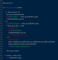 124
125 face_up_lis=[]
126
127 def check_for_match(card):
128
if len(face_up_lis)==0:
face_up_lis.append(card)
print("1st choice: " + face_up_lis[0].face_up()
t.clearstamp(face_up_lis)
129
130
131
132
133
else:
print("2nd choice: " + face_up_lis[0].face_up())
if face_up_lis [0] =
#t.hideturtle()
134
135
card:
136
print("they equal")
t.clearstamp(face_up_lis)
#t.clearstamp(face_up_lis)
137
138
139
140
else:
#flipping back
place_card(face_up_lis[0].x,face_up_lis[0].y,face_up_lis[0].card_flip())
place_card(card.x,card.y,card.card_flip0)
print("not equal, clearing list")
141
142
143
144
145
146
147
face_up_lis.clear()
148
for acard in face_up_lis:
149
print(acard.face_up())
150
