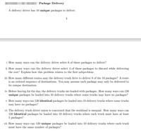 **Package Delivery**

A delivery driver has 10 *unique* packages to deliver.

---

**i** How many ways can the delivery driver select 6 of these packages to deliver?

**ii** How many ways can the delivery driver select 4 of these packages to discard while delivering the rest? Explain how this problem relates to the first subproblem.

**iii** How many different routes may the delivery truck drive to deliver 8 of the 10 packages? A route is an ordered sequence of destinations. You may assume each package may only be delivered to its unique destination.

**iv** Before leaving for the day, the delivery trucks are loaded with packages. How many ways can 120 *unique* packages be loaded into 10 delivery trucks where some trucks may have no packages?

**v** How many ways can 120 *identical* packages be loaded into 10 delivery trucks where some trucks may have no packages?

**vi** The delivery truck driver union is concerned that the workload is unequal. How many ways can 120 *identical* packages be loaded into 10 delivery trucks where each truck must have at least 5 packages?

**vii** How many ways can 120 *unique* packages be loaded into 10 delivery trucks where each truck must have the same number of packages?