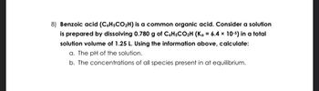 8) Benzoic acid (C6H5CO₂H) is a common organic acid. Consider a solution
is prepared by dissolving 0.780 g of C6H5CO₂H (Ka = 6.4 x 10-5) in a total
solution volume of 1.25 L. Using the information above, calculate:
a. The pH of the solution.
b. The concentrations of all species present in at equilibrium.