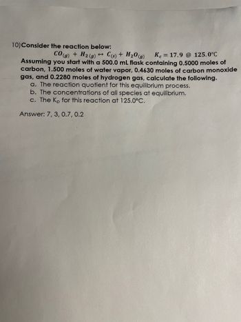 **Equilibrium Reaction Study**

**Reaction Details:**
Consider the chemical reaction:

\[ \text{CO}_{(g)} + \text{H}_2_{(g)} \leftrightarrow \text{C}_{(s)} + \text{H}_2\text{O}_{(g)} \]

with an equilibrium constant (\( K_c \)) of 17.9 at 125.0°C.

**Initial Conditions:**
Assume you start with a 500.0 mL flask containing:
- 0.5000 moles of carbon (\( \text{C}_{(s)} \))
- 1.500 moles of water vapor (\( \text{H}_2\text{O}_{(g)} \))
- 0.4630 moles of carbon monoxide (\( \text{CO}_{(g)} \))
- 0.2280 moles of hydrogen gas (\( \text{H}_2_{(g)} \))

**Tasks:**
a. Calculate the reaction quotient for this equilibrium process.

b. Determine the concentrations of all species at equilibrium.

c. Find the \( K_p \) for this reaction at 125.0°C.

**Answers:**
- Reaction quotient: 7
- Concentrations at equilibrium: 
  - Carbon monoxide: 3
  - Hydrogen gas: 0.7
  - Water vapor: 0.2