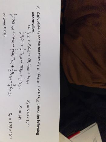 3) Calculate Kc for the reaction: H₂(g) + Cl2 (g) → 2 HCl(g) using the following
2
information:
COCl2 (g) + H₂0 (1)→ CH₂Cl2 (1) + O2(g)
1
1
/H₂0 (1) +
CoCl2 (9) + H₂0 (1)→
Answer: 8 x 107
Cl₂(g) → HCl(g) + +-
A
1
02 (9)
3
+ H₂(g) +702 (9)
H2
CH₂Cl₂ (1) +
CH₂Cl₂ (1)
Kc = 5.40 x 10-³
Kc = 149
Kc = 1.25 x 10-4