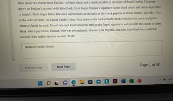 ### Case Study: Fraudulent Check Endorsement

**Scenario:**
Nick steals two checks from Pauline—a blank check and a check payable to the order of Retail Outlets Company, drawn on Pauline's account with State Bank. Nick forges Pauline's signature on the blank check and makes it payable to himself. Nick forges Retail Outlets’ endorsement on the back of the check payable to Retail Outlets, and adds "Pay to the order of Nick." At United Credit Union, Nick endorses the back of both checks with his own name and gives them to United for cash. United does not know about the theft or the forged signatures and presents the checks to State Bank, which pays them. Pauline, who was not negligent, discovers the forgeries and asks State Bank to recredit her account. 

**Question:**
Who suffers the loss on each check?

**Answer:**
United Credit Union

---

### Navigation
- **Previous Page**
- **Next Page**

Page 1 of 50