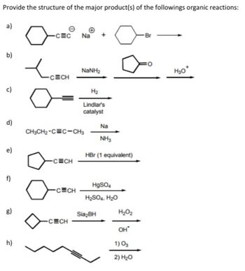 Provide the structure of the major product(s) of the followings organic reactions:
a)
b)
c)
d)
e)
f)
h)
-CEC
-CECH
-CECH
-CECH
Na
CH3CH₂-CEC-CH3
-CECH
NaNH,
H₂
Lindlar's
catalyst
Na
NH3
HBr (1 equivalent)
HgSO4
H₂SO4, H₂O
Sia₂BH
H₂O₂
он
1) 0₂
2) H₂O
Br
H30