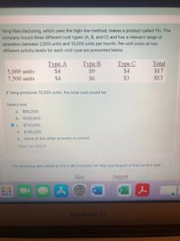 Yang Manufacturing, which uses the high-low method, makes a product called Yin. The
company incurs three different cost types (A, B, and C) and has a relevant range of
operation between 2,500 units and 10,000 units per month. Per-unit costs at two
different activity levels for each cost type are presented below.
5,000 units
7,500 units
Туре А
$4
Туре В
$9
$6
Туре С
$4
Total
$17
$4
$3
$13
If Yang produces 10,000 units, the total cost would be:
Select one:
O a. $90,000.
b. $100,000.
O c. $110,000.
O d. $125,000.
O e. None of the other answers is correct.
Clear my choice
The following data relate to the Lisle Company for May and August of the current year:
May
August
MacBook Air
