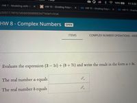 100%
Fri 3:32
HW 7 - Modeling with Li
HW 12 - Dividing Polyno X
4 HW 12-Dividing Polyno X
4 HW 11-Graphs
5/5f87778f157d5900698652e7?start3Dtrue
HW 8 - Complex Numbers OPEN
ITEMS
COMPLEX NUMBER OPERATIONS - VIDE
Evaluate the expression (3 – li) + (8 + 7i) and write the result in the form a + bi.
The real number a equals
The real number b equals
