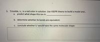 5. Triiodide, I₃⁻, is a red color in solution. Use VSEPR theory to build a model and...

a. predict what shape this ion is: ________________

b. determine whether its bonds are equivalent: ________________

c. conclude whether I₃⁺ would have the same molecular shape: ________________