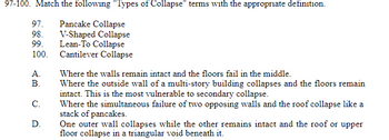 97-100. Match the following "Types of Collapse" terms with the appropriate definition.
97. Pancake Collapse
98.
V-Shaped Collapse
Lean-To Collapse
99.
100.
Cantilever Collapse
A.
B.
C.
D.
Where the walls remain intact and the floors fail in the middle.
Where the outside wall of a multi-story building collapses and the floors remain
intact. This is the most vulnerable to secondary collapse.
Where the simultaneous failure of two opposing walls and the roof collapse like a
stack of pancakes.
One outer wall collapses while the other remains intact and the roof or upper
floor collapse in a triangular void beneath it.