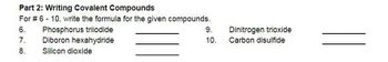 Part 2: Writing Covalent Compounds
For # 6 - 10, write the formula for the given compounds.
6.
Phosphorus triiodide
7.
Diboron hexahydride
8.
Silicon dioxide
9.
10.
Dinitrogen trioxide
Carbon disulfide