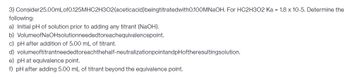 3) Consider25.00mLof0.125MHC2H302(aceticacid) beingtitratedwith0.100MNaOH. For HC2H302 Ka = 1.8 x 10-5. Determine the
following:
a) Initial pH of solution prior to adding any titrant (NaOH).
b) VolumeofNaOHsolutionneeded toreachequivalencepoint.
c) pH after addition of 5.00 mL of titrant.
d) volumeoftitrantneeded toreachthehalf-neutralization pointandpHoftheresultingsolution.
e) pH at equivalence point.
f) pH after adding 5.00 mL of titrant beyond the equivalence point.