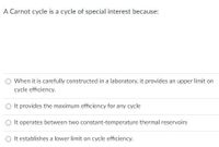 A Carnot cycle is a cycle of special interest because:
When it is carefully constructed in a laboratory, it provides an upper limit on
cycle efficiency.
It provides the maximum efficiency for any cycle
It operates between two constant-temperature thermal reservoirs
It establishes a lower limit on cycle efficiency.
