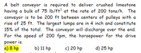 A belt conveyor is required to deliver crushed limestone
having a bulk of 75 lb/ft3 at the rate of 200 tons/h. The
conveyor is to be 200 ft between centers of pulleys with a
rise of 25 ft. The largest lumps are in 4 inch and constitute
15% of the total. The conveyor will discharge over the end.
For the speed of 200 fpm, the horsepower for the drive
power is.
a) 8 hp
b) 11 hp
c) 20 hp
d) 25 hp
