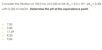 Consider the titration of 100.0 mL of 0.250 M HA (K₁ = 5.0 × 10-4, pKa = 3.30)
with 0.250 M NaOH. Determine the pH at the equivalence point.
a. 7.00
b. 5.80
C.
11.59
d. 8.20
e.
9.86